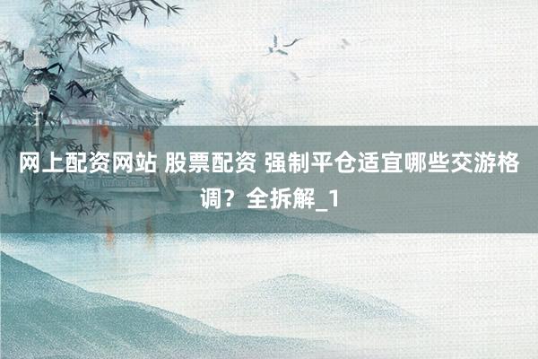网上配资网站 股票配资 强制平仓适宜哪些交游格调?全拆解_1