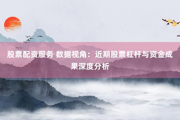 股票配资服务 数据视角：近期股票杠杆与资金成果深度分析