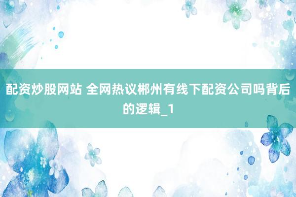 配资炒股网站 全网热议郴州有线下配资公司吗背后的逻辑_1